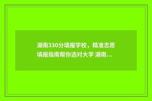 湖南330分填报学校，精准志愿填报指南帮你选对大学 湖南考生390分能上什么学校