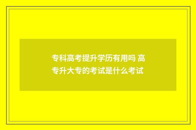 专科高考提升学历有用吗 高专升大专的考试是什么考试