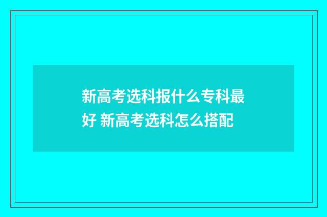 新高考选科报什么专科最好 新高考选科怎么搭配