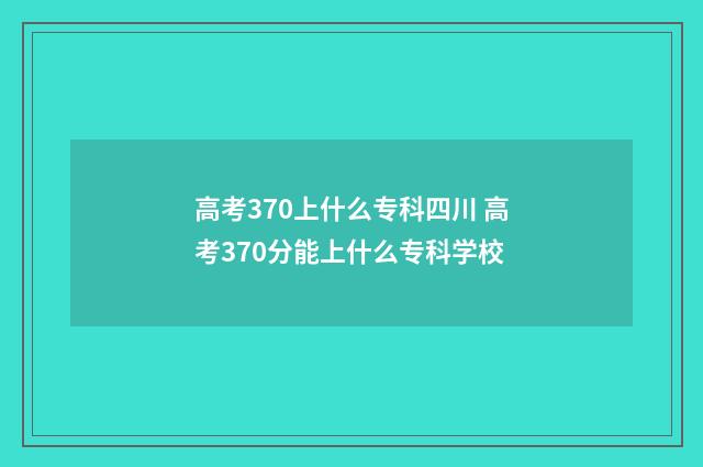 高考370上什么专科四川 高考370分能上什么专科学校