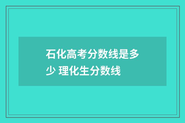 石化高考分数线是多少 理化生分数线