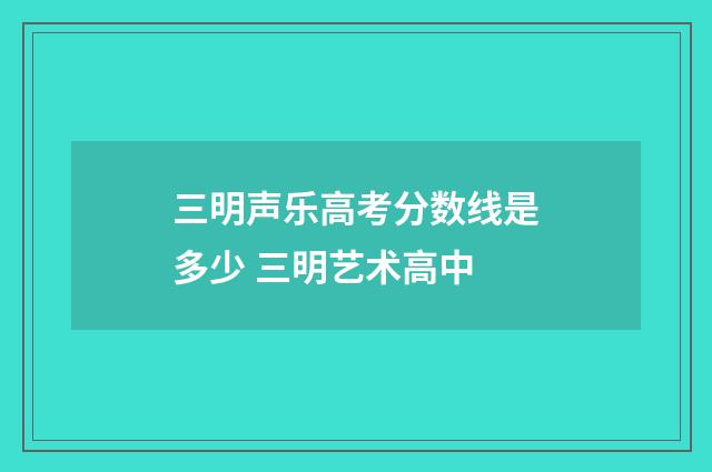 三明声乐高考分数线是多少 三明艺术高中