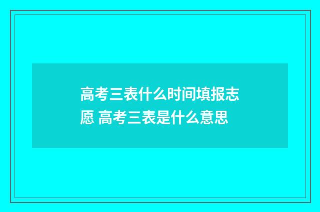 高考三表什么时间填报志愿 高考三表是什么意思