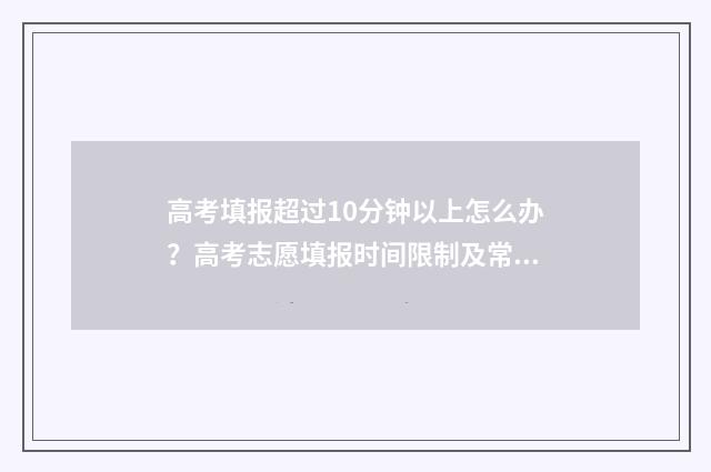 高考填报超过10分钟以上怎么办？高考志愿填报时间限制及常见问题解答 高考填报超过100怎么办