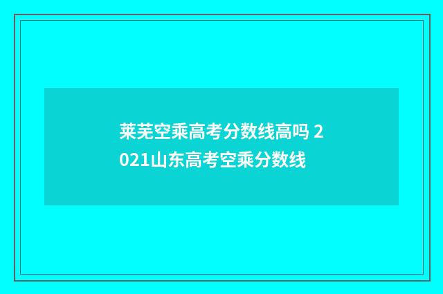 莱芜空乘高考分数线高吗 2021山东高考空乘分数线