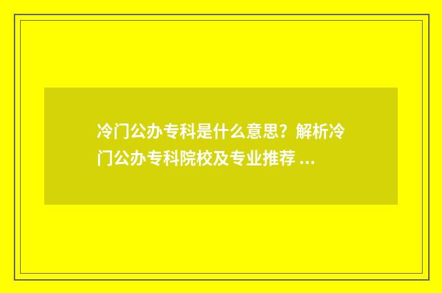 冷门公办专科是什么意思？解析冷门公办专科院校及专业推荐 冷门公办大学