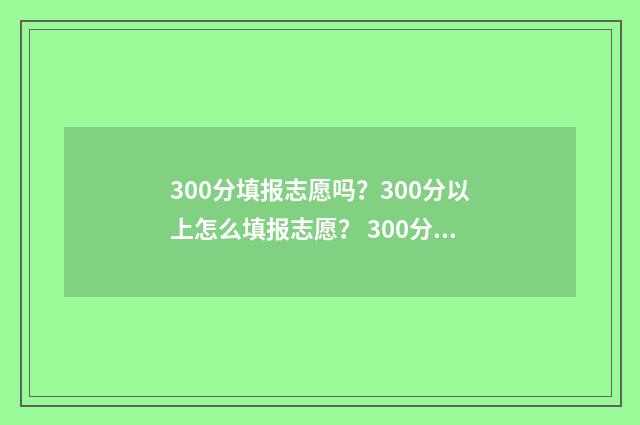 300分填报志愿吗？300分以上怎么填报志愿？ 300分可以报什么专业