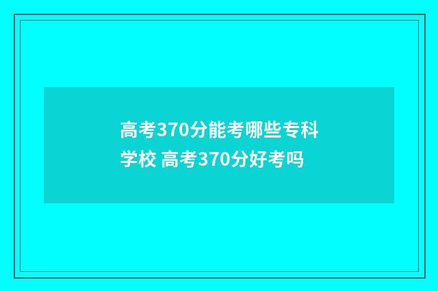 高考370分能考哪些专科学校 高考370分好考吗