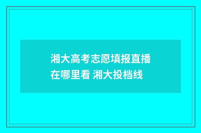 湘大高考志愿填报直播在哪里看 湘大投档线