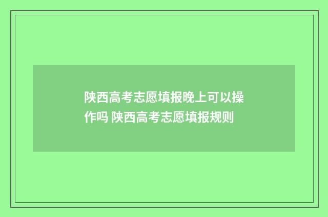 陕西高考志愿填报晚上可以操作吗 陕西高考志愿填报规则