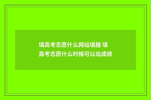 填高考志愿什么网站填报 填高考志愿什么时候可以出成绩