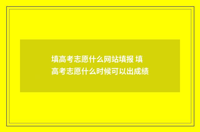 填高考志愿什么网站填报 填高考志愿什么时候可以出成绩