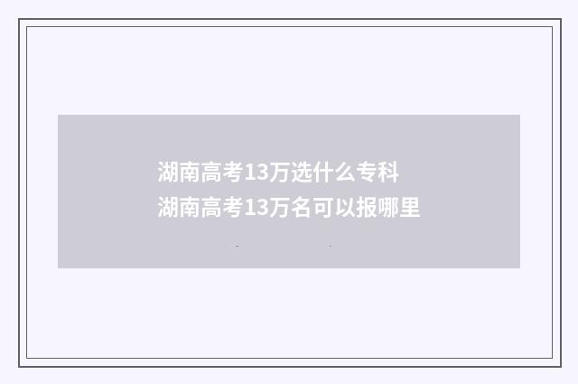 湖南高考13万选什么专科 湖南高考13万名可以报哪里