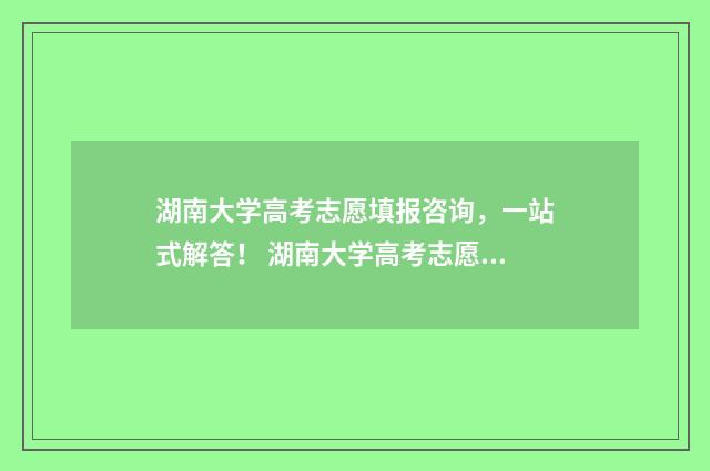 湖南大学高考志愿填报咨询，一站式解答！ 湖南大学高考志愿代码是多少