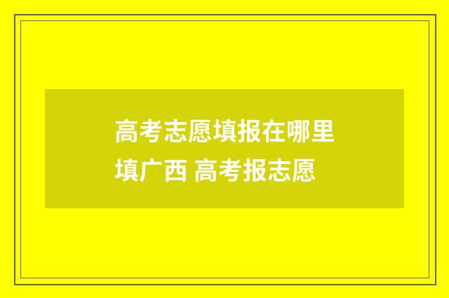 高考志愿填报在哪里填广西 高考报志愿