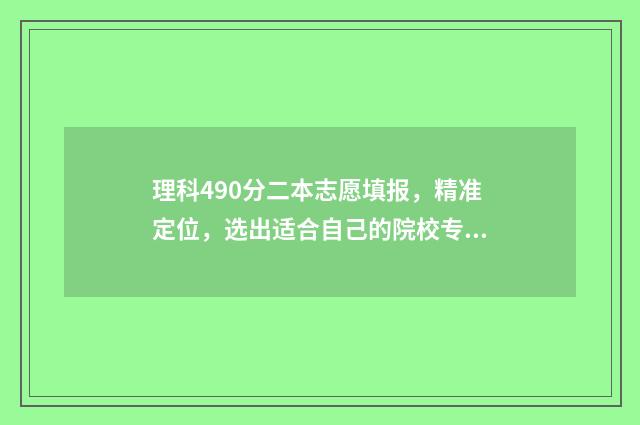 理科490分二本志愿填报，精准定位，选出适合自己的院校专业 分数线在490左右的二本大学