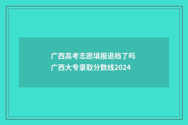 广西高考志愿填报退档了吗 广西大专录取分数线2024