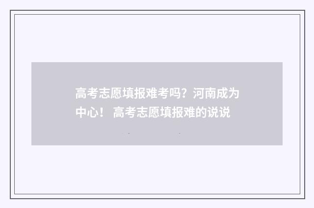 高考志愿填报难考吗？河南成为中心！ 高考志愿填报难的说说