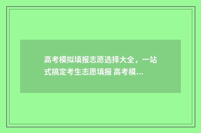 高考模拟填报志愿选择大全，一站式搞定考生志愿填报 高考模拟填报志愿怎么填报