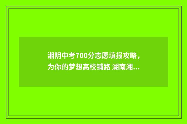 湘阴中考700分志愿填报攻略，为你的梦想高校铺路 湖南湘阴中考总分