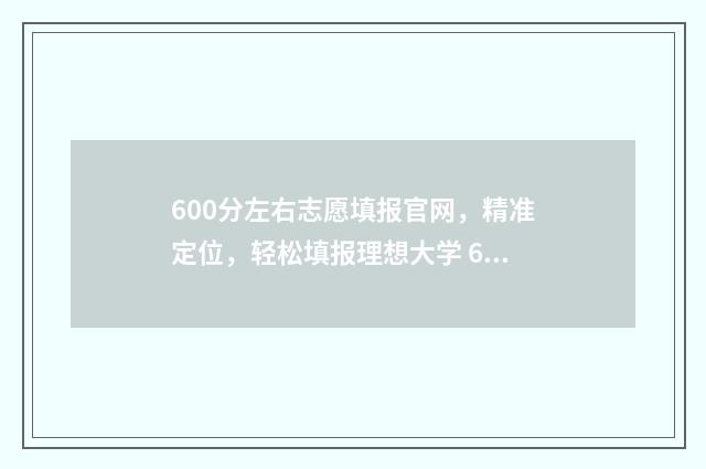 600分左右志愿填报官网，精准定位，轻松填报理想大学 600分填什么大学