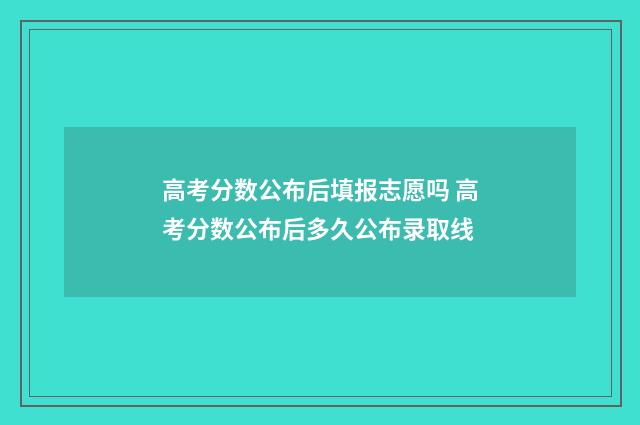 高考分数公布后填报志愿吗 高考分数公布后多久公布录取线