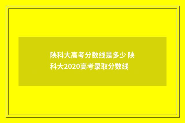 陕科大高考分数线是多少 陕科大2020高考录取分数线