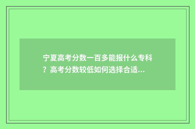 宁夏高考分数一百多能报什么专科？高考分数较低如何选择合适专科院校？ 宁夏高考分数一本
