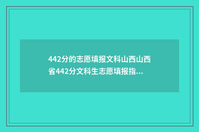 442分的志愿填报文科山西山西省442分文科生志愿填报指导，助你轻松上理想大学 2021高考442分能上什么大学