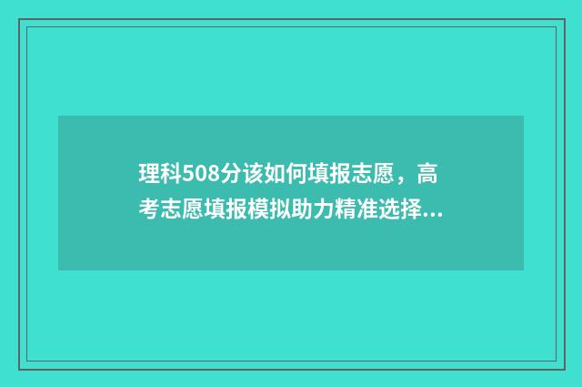 理科508分该如何填报志愿，高考志愿填报模拟助力精准选择 理科509分