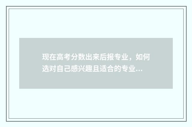 现在高考分数出来后报专业，如何选对自己感兴趣且适合的专业？报考专业指南分享 现在高考分数多少