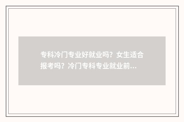 专科冷门专业好就业吗？女生适合报考吗？冷门专科专业就业前景及女生报考建议盘点 专科冷门专业好就业的有哪些