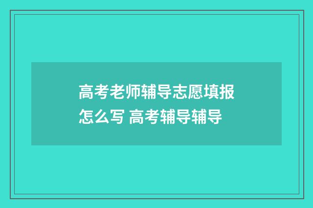 高考老师辅导志愿填报怎么写 高考辅导辅导