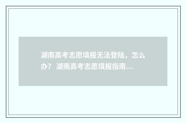 湖南高考志愿填报无法登陆，怎么办？ 湖南高考志愿填报指南2024