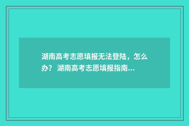 湖南高考志愿填报无法登陆，怎么办？ 湖南高考志愿填报指南2024