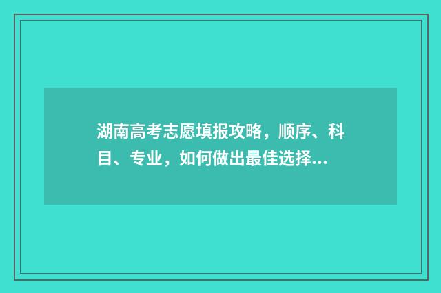湖南高考志愿填报攻略，顺序、科目、专业，如何做出最佳选择？ 湖南高考志愿填报系统网站入口
