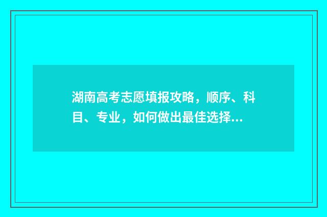 湖南高考志愿填报攻略，顺序、科目、专业，如何做出最佳选择？ 湖南高考志愿填报系统网站入口