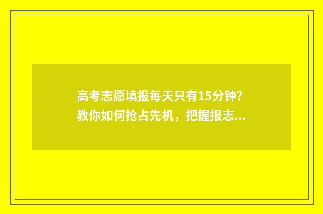 高考志愿填报每天只有15分钟？教你如何抢占先机，把握报志愿黄金时间！ 高考志愿填报每个志愿填几个专业