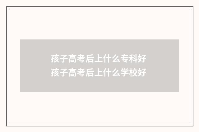 孩子高考后上什么专科好 孩子高考后上什么学校好