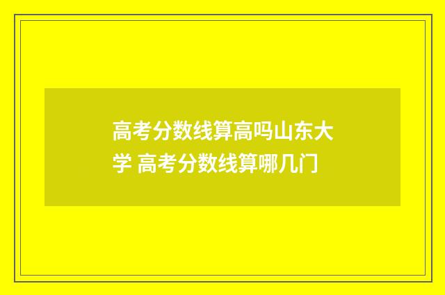 高考分数线算高吗山东大学 高考分数线算哪几门
