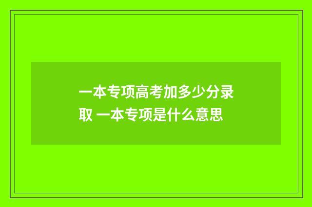 一本专项高考加多少分录取 一本专项是什么意思