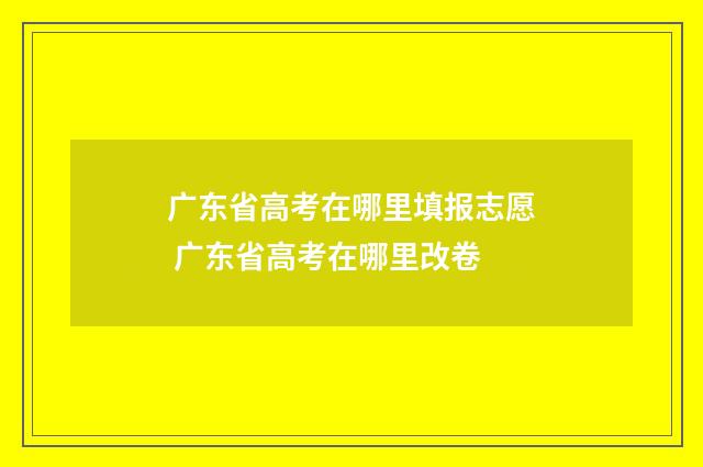 广东省高考在哪里填报志愿 广东省高考在哪里改卷