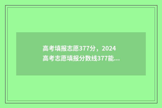 高考填报志愿377分，2024高考志愿填报分数线377能上什么大学？ 高考填报志愿的软件