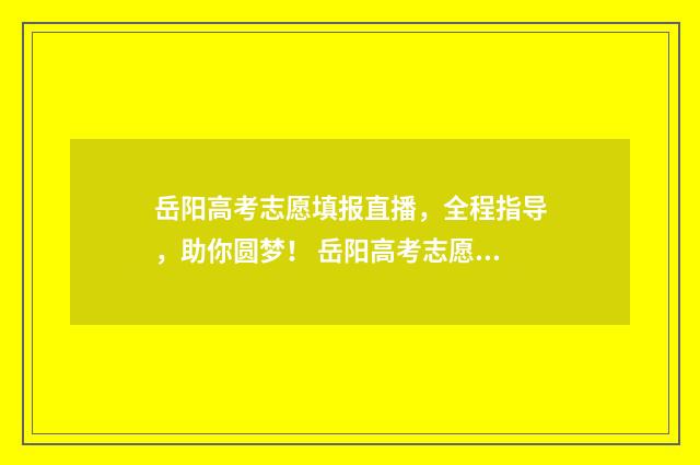 岳阳高考志愿填报直播，全程指导，助你圆梦！ 岳阳高考志愿填报咨询公司