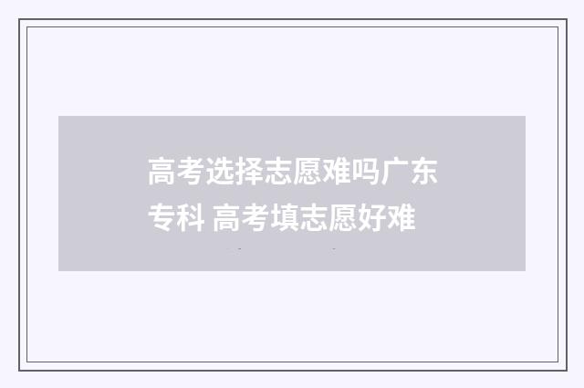 高考选择志愿难吗广东专科 高考填志愿好难