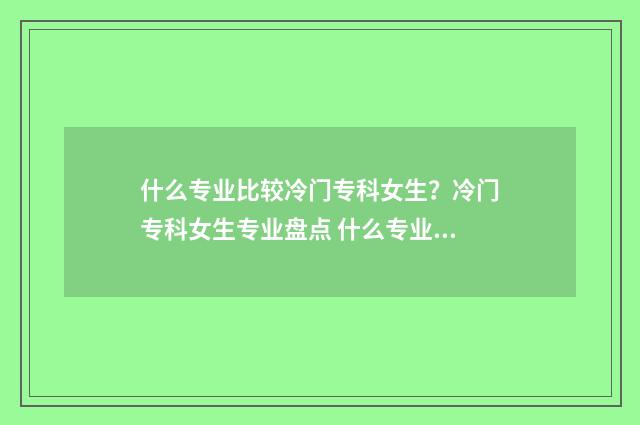 什么专业比较冷门专科女生？冷门专科女生专业盘点 什么专业比较冷门女生