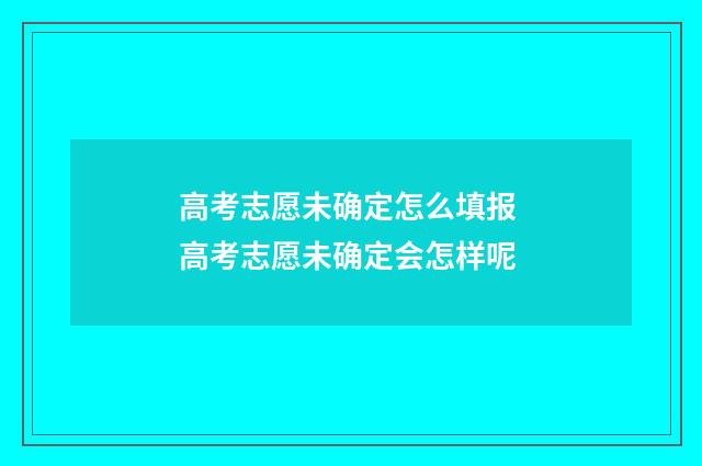 高考志愿未确定怎么填报 高考志愿未确定会怎样呢