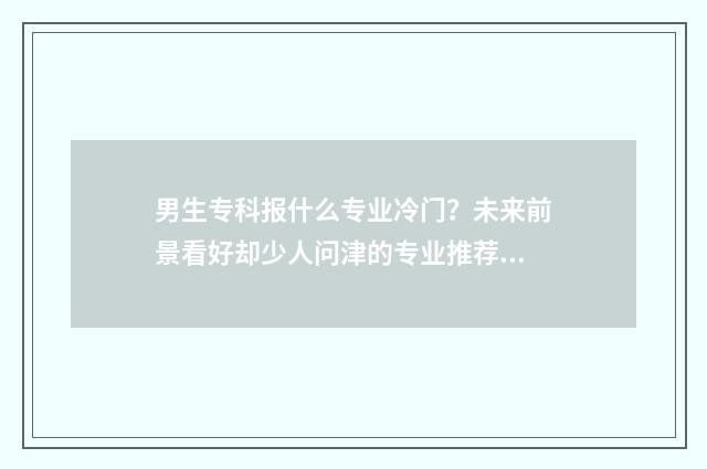 男生专科报什么专业冷门？未来前景看好却少人问津的专业推荐 男生专科报什么学校好