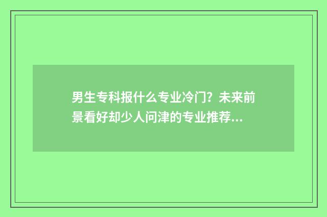 男生专科报什么专业冷门？未来前景看好却少人问津的专业推荐 男生专科报什么学校好