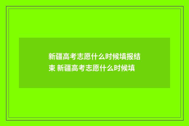 新疆高考志愿什么时候填报结束 新疆高考志愿什么时候填
